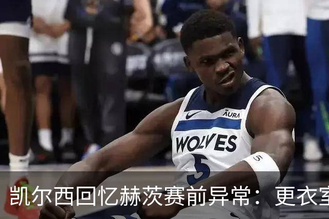 凯尔西回忆赫茨赛前异常：更衣室等首发，几天后查出肺部血栓